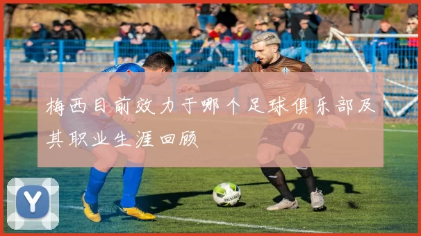 梅西目前效力于哪个足球俱乐部及其职业生涯回顾