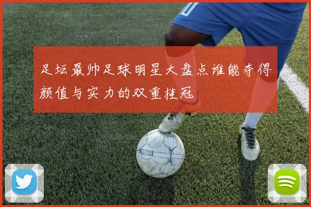 足坛最帅足球明星大盘点谁能夺得颜值与实力的双重桂冠