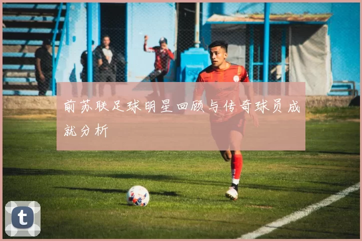 前苏联足球明星回顾与传奇球员成就分析