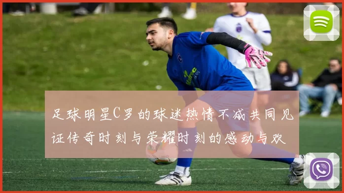 足球明星C罗的球迷热情不减共同见证传奇时刻与荣耀时刻的感动与欢呼