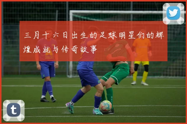 三月十六日出生的足球明星们的辉煌成就与传奇故事