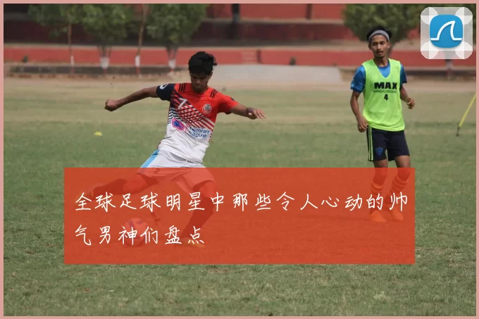 全球足球明星中那些令人心动的帅气男神们盘点