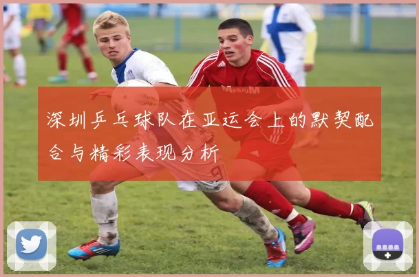 深圳乒乓球队在亚运会上的默契配合与精彩表现分析