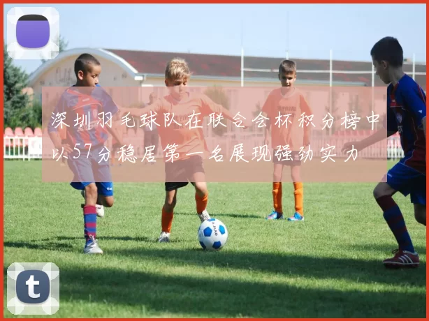 深圳羽毛球队在联合会杯积分榜中以57分稳居第一名展现强劲实力