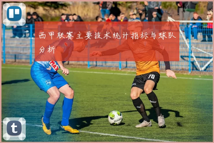 西甲联赛主要技术统计指标与球队分析